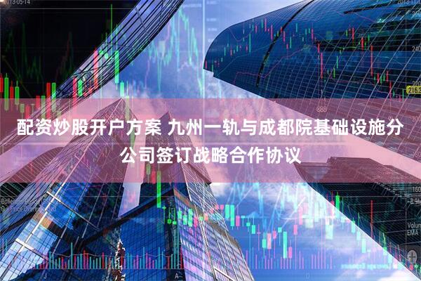 配资炒股开户方案 九州一轨与成都院基础设施分公司签订战略合作协议