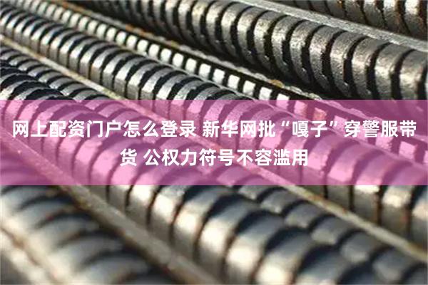网上配资门户怎么登录 新华网批“嘎子”穿警服带货 公权力符号不容滥用