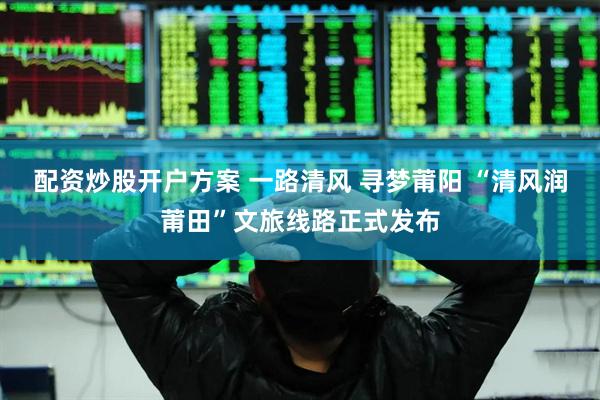 配资炒股开户方案 一路清风 寻梦莆阳 “清风润莆田”文旅线路正式发布