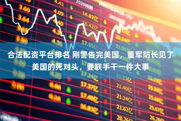 合法配资平台排名 刚警告完美国，董军防长见了美国的死对头，要联手干一件大事
