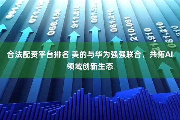 合法配资平台排名 美的与华为强强联合，共拓AI领域创新生态