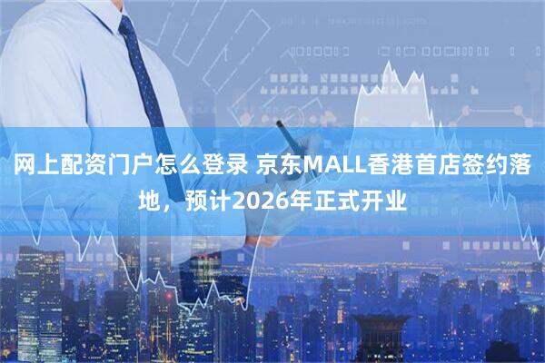 网上配资门户怎么登录 京东MALL香港首店签约落地，预计2026年正式开业
