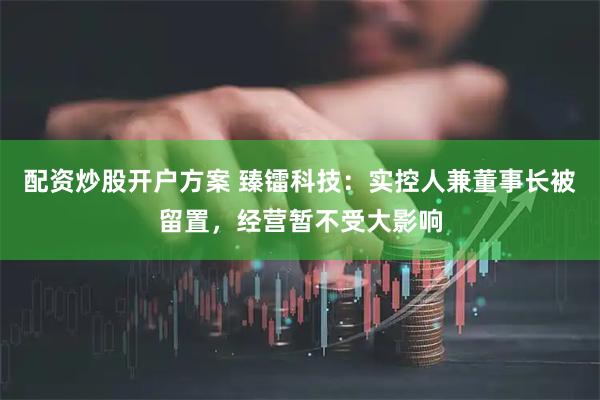 配资炒股开户方案 臻镭科技：实控人兼董事长被留置，经营暂不受大影响