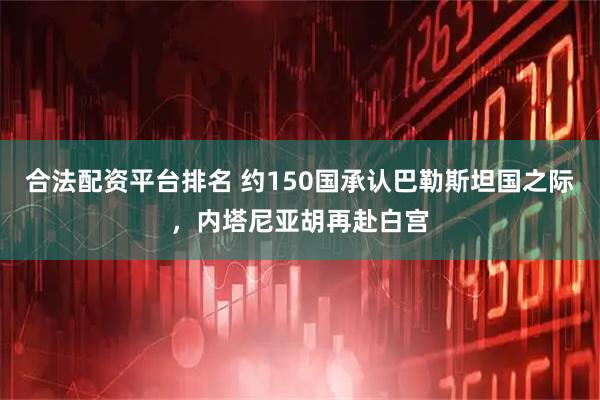 合法配资平台排名 约150国承认巴勒斯坦国之际，内塔尼亚胡再赴白宫