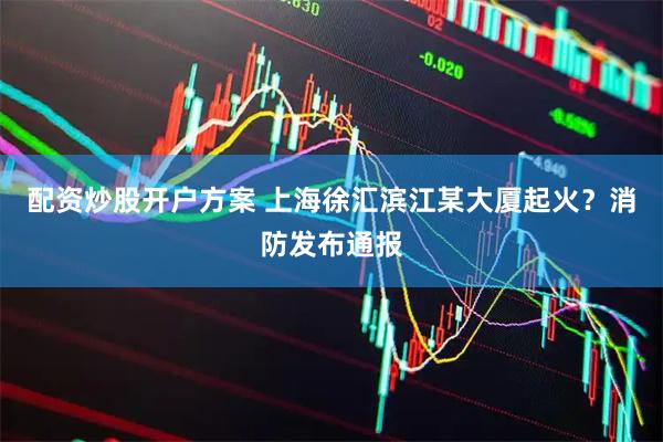 配资炒股开户方案 上海徐汇滨江某大厦起火？消防发布通报