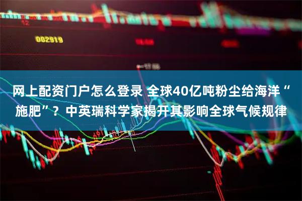 网上配资门户怎么登录 全球40亿吨粉尘给海洋“施肥”？中英瑞科学家揭开其影响全球气候规律