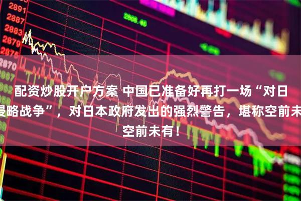 配资炒股开户方案 中国已准备好再打一场“对日反侵略战争”，对日本政府发出的强烈警告，堪称空前未有！